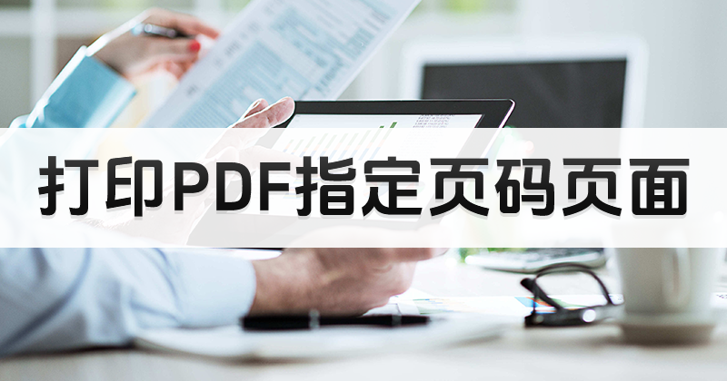 PDF怎么打印指定页面?打印PDF指定页码怎么操作好?